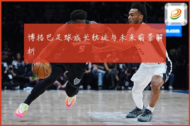博格巴足球成长轨迹与未来前景解析
