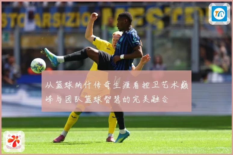 从篮球纳什传奇生涯看控卫艺术巅峰与团队篮球智慧的完美融合