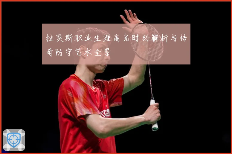 拉莫斯职业生涯高光时刻解析与传奇防守艺术全景