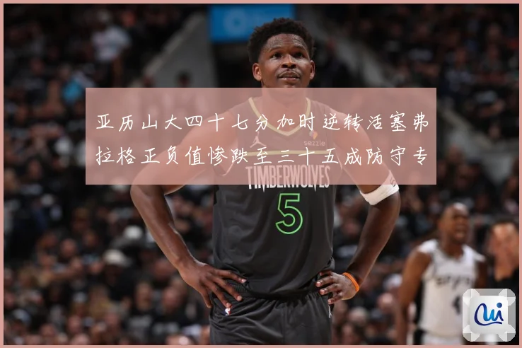 亚历山大四十七分加时逆转活塞弗拉格正负值惨跌至三十五成防守专题观察