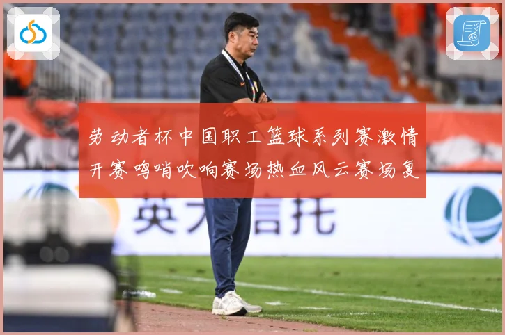 劳动者杯中国职工篮球系列赛激情开赛鸣哨吹响赛场热血风云赛场复盘