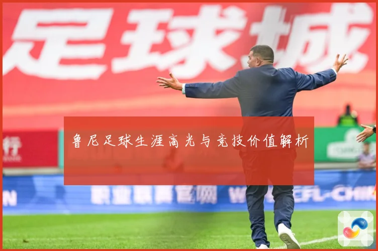 鲁尼足球生涯高光与竞技价值解析